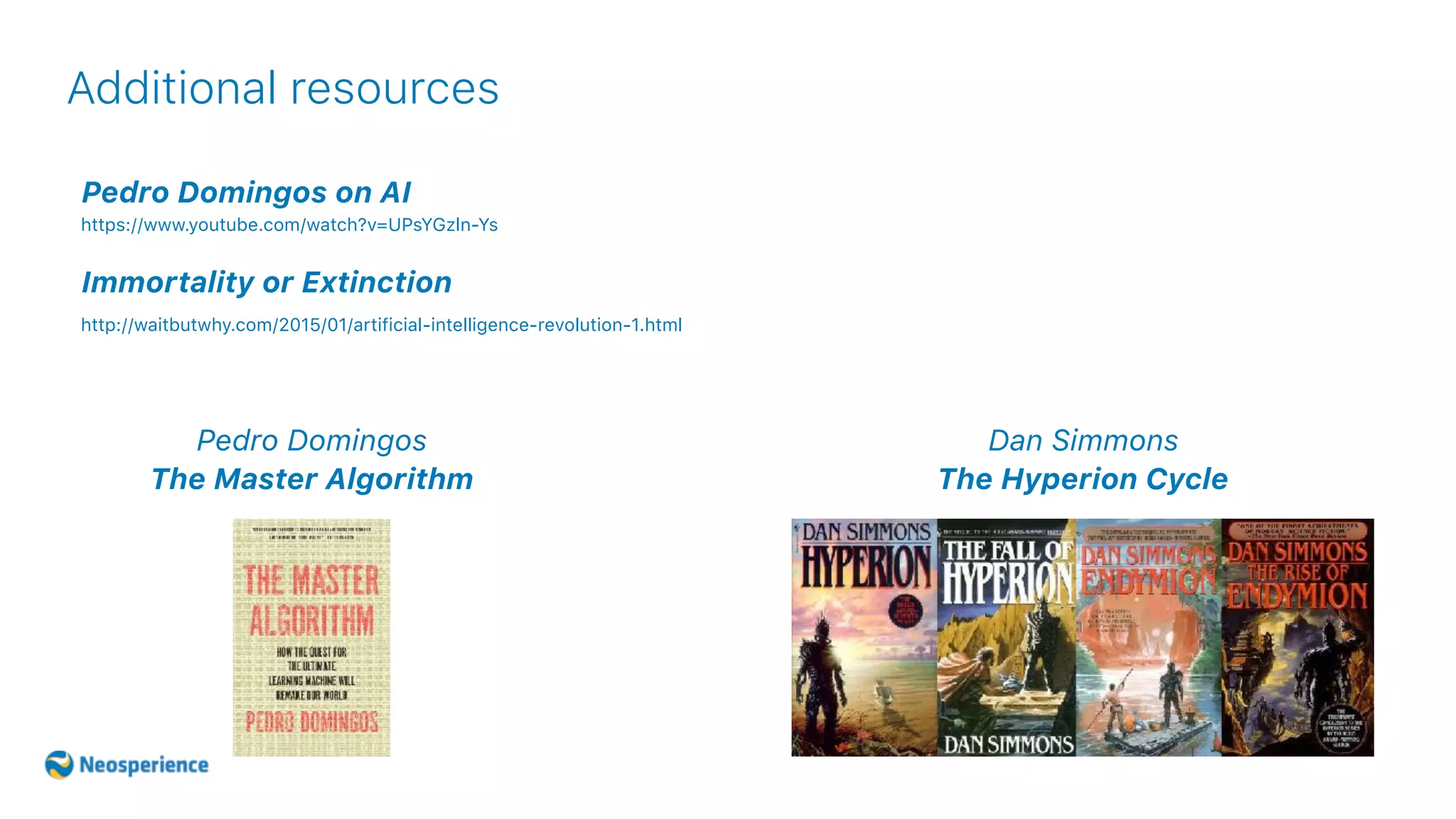 Additional resources
Pedro Domingos on AI
https://www.youtube.com/watch?v=UPsYGzln-Ys
Immortality or Extinction
http://waitbutwhy.com/2015/01/artificial-intelligence-revolution-1.html
Dan Simmons
The Hyperion Cycle
Pedro Domingos
The Master Algorithm
 