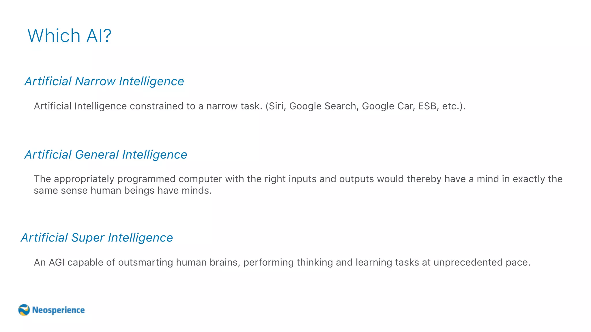 Artificial Narrow Intelligence
Which AI?
Artificial Intelligence constrained to a narrow task. (Siri, Google Search, Google Car, ESB, etc.).
Artificial General Intelligence
Artificial Super Intelligence
The appropriately programmed computer with the right inputs and outputs would thereby have a mind in exactly the
same sense human beings have minds.
An AGI capable of outsmarting human brains, performing thinking and learning tasks at unprecedented pace.
 
