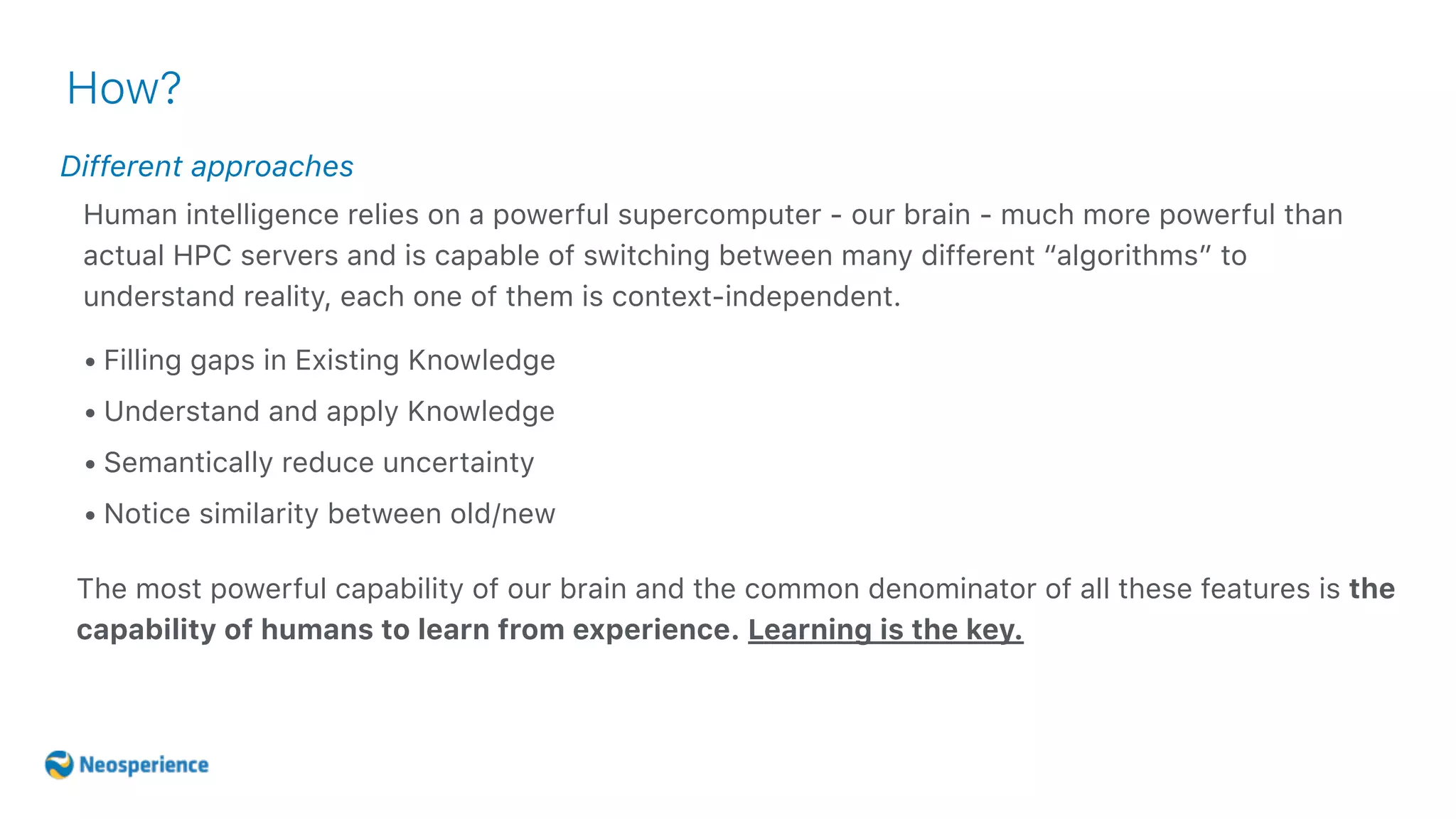 Different approaches
How?
• Filling gaps in Existing Knowledge
• Understand and apply Knowledge
• Semantically reduce uncertainty
• Notice similarity between old/new
Human intelligence relies on a powerful supercomputer - our brain - much more powerful than
actual HPC servers and is capable of switching between many different “algorithms” to
understand reality, each one of them is context-independent.
The most powerful capability of our brain and the common denominator of all these features is the
capability of humans to learn from experience. Learning is the key.
 