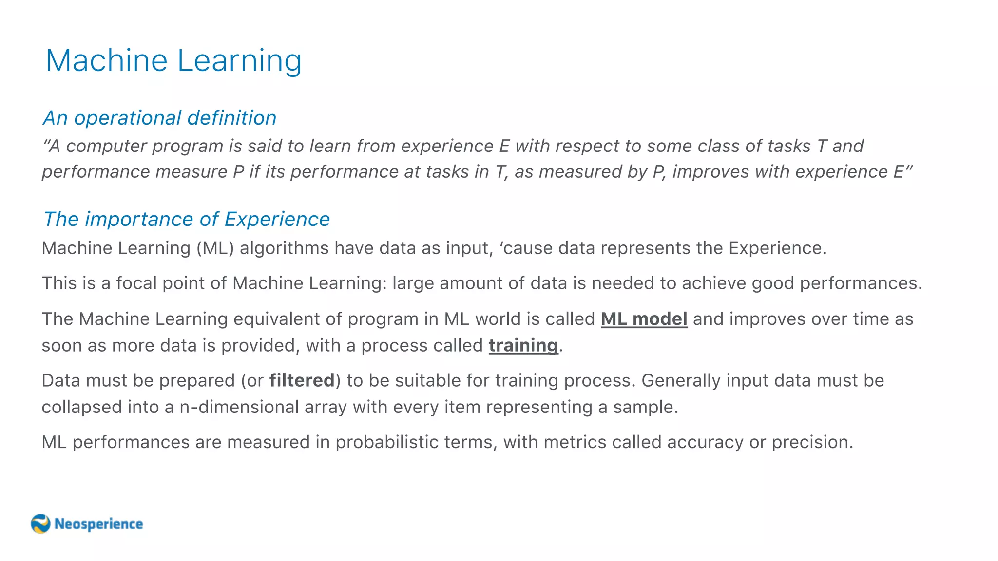 An operational definition
Machine Learning
“A computer program is said to learn from experience E with respect to some class of tasks T and
performance measure P if its performance at tasks in T, as measured by P, improves with experience E”
Machine Learning (ML) algorithms have data as input, ‘cause data represents the Experience.
This is a focal point of Machine Learning: large amount of data is needed to achieve good performances.
The Machine Learning equivalent of program in ML world is called ML model and improves over time as
soon as more data is provided, with a process called training.
Data must be prepared (or filtered) to be suitable for training process. Generally input data must be
collapsed into a n-dimensional array with every item representing a sample.
ML performances are measured in probabilistic terms, with metrics called accuracy or precision.
The importance of Experience
 