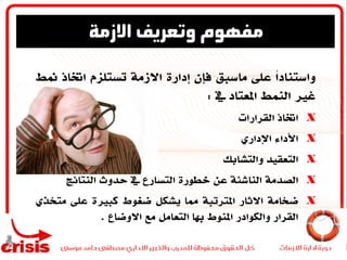 ً‫ا‬‫واستناد‬‫على‬‫ماسبق‬‫فإن‬‫إدارة‬‫االزمة‬‫تستلزم‬‫اختاذ‬‫من‬‫ط‬
‫غري‬‫النمط‬‫املعتاد‬‫يف‬:
X‫اختاذ‬‫القرارات‬
X‫األداء‬‫اإلداري‬
X‫التعقيد‬‫والتشابك‬
X‫الصدمة‬‫الناشئة‬‫عن‬‫خطورة‬‫التسارع‬‫يف‬‫حدوث‬‫النتائج‬
X‫ضخامة‬‫االثار‬‫املترتبة‬‫مما‬‫يشكل‬‫ضغوط‬‫كبرية‬‫على‬‫متخ‬‫ذي‬
‫القرار‬‫والكوادر‬‫املنوط‬‫هبا‬‫التعامل‬‫مع‬‫االوضاع‬.
‫االزمة‬ ‫وتعريف‬ ‫مفهوم‬
 