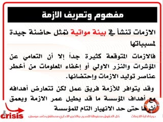 ‫االزمات‬‫تنشأ‬‫يف‬‫بيئة‬‫مواتية‬‫متثل‬‫حاضنة‬‫ج‬‫يدة‬
‫ملسبباهتا‬
‫فاالزمات‬‫املتوقعة‬‫كثرية‬ً‫ا‬‫جد‬‫إال‬‫أن‬‫التعامي‬‫عن‬
‫املؤشرات‬‫والزنر‬‫االويل‬‫أو‬‫إخفاء‬‫املعلومات‬‫من‬‫أخطر‬
‫عناصر‬‫توليد‬‫االزمات‬‫وإحتضاهنا‬.
‫وقد‬‫يتوافر‬‫لألزمة‬‫فريق‬‫عمل‬‫لكن‬‫تتعارض‬‫أهدافه‬
‫مع‬‫أهداف‬‫املؤسسة‬‫ما‬‫قد‬‫يطيل‬‫عمر‬‫االزمة‬‫ويعمق‬
‫أثرها‬‫حىت‬‫حد‬‫االهنيار‬‫التام‬‫للمؤسسة‬
‫االزمة‬ ‫وتعريف‬ ‫مفهوم‬
 