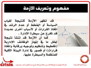 ‫قد‬‫تظهر‬‫األزمة‬‫كنتيجة‬‫لغياب‬
‫السياسة‬‫أو‬‫اخلطط‬‫أو‬‫عدم‬‫الرشد‬‫يف‬
‫اختاذ‬‫القرارات‬‫أو‬‫ألسباب‬‫أخرى‬‫عديدة‬
‫قد‬‫خترج‬‫عن‬‫سيطرة‬‫اإلدارة‬.
‫كما‬‫أن‬‫األزمة‬‫قد‬‫تنشأ‬‫نتيجة‬
‫خللل‬‫ما‬‫يف‬‫إجناز‬‫الوظائف‬‫اإلدارية‬
(‫ختطيط‬‫وتنظيم‬‫وتوجيه‬‫ورقابة‬‫واخت‬‫اذ‬
‫قرارات‬)‫أو‬‫قصور‬‫يف‬‫إدارة‬‫البيئة‬‫الكل‬‫ية‬
‫للمنظمة‬‫والسيطرة‬‫عليها‬.
‫االزمة‬ ‫وتعريف‬ ‫مفهوم‬
 