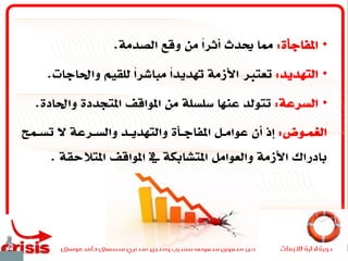 •‫املفاجأة‬:‫الصدمة‬ ‫وقع‬ ‫من‬ ً‫ا‬‫أثر‬ ‫حيدث‬ ‫مما‬.
•‫التهديد‬:‫واحلاجات‬ ‫للقيم‬ ً‫ا‬‫مباشر‬ ً‫ا‬‫هتديد‬ ‫األزمة‬ ‫تعترب‬.
•‫السرعة‬:‫واحلادة‬ ‫املتجددة‬ ‫املواقف‬ ‫من‬ ‫سلسلة‬ ‫عنها‬ ‫تتولد‬.
‫ـوض‬‫ـ‬‫الغم‬:‫ـم‬‫ـ‬‫تس‬ ‫ال‬ ‫ـرعة‬‫ـ‬‫والس‬ ‫ـد‬‫ـ‬‫والتهدي‬ ‫ـأة‬‫ـ‬‫املفاج‬ ‫ـل‬‫ـ‬‫عوام‬ ‫أن‬ ‫إذ‬
‫املتالحقة‬ ‫املواقف‬ ‫يف‬ ‫املتشابكة‬ ‫والعوامل‬ ‫األزمة‬ ‫بادراك‬.
 