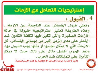 4.‫القبول‬:
‫وتعين‬‫قبول‬‫اخلسائر‬‫عند‬‫النامجة‬‫عن‬‫االزمة‬.
‫وهذه‬‫الطريقة‬‫تعترب‬‫استراتيجية‬‫مقبولة‬‫يف‬‫حالة‬
‫االزمات‬‫الصغرية‬‫واليت‬‫تكون‬‫فيها‬‫تكلفة‬‫التأمني‬‫ضد‬
‫اخلطر‬‫على‬‫مدى‬‫الزمن‬‫أكرب‬‫من‬‫إمجايل‬‫اخلسائر‬.‫كل‬
‫االزمات‬‫اليت‬‫ال‬‫ميكن‬‫جتنبها‬‫أو‬‫نقلها‬‫جيب‬‫القبول‬‫هب‬‫ا‬.
‫وتعد‬‫احلرب‬‫أفضل‬‫مثال‬‫على‬‫ذلك‬‫حيث‬‫ال‬‫ميكن‬
‫التأمني‬‫على‬‫املمتلكات‬‫ضد‬‫احلرب‬.
(‫االستراتيجية‬ ‫هذه‬ ‫يف‬ ‫االخالقية‬ ‫املسائل‬ ‫مراعاة‬ ‫من‬ ‫بد‬ ‫ال‬ ‫لكن‬)
‫االزمات‬ ‫مع‬ ‫التعامل‬ ‫إسترتيجيات‬
 