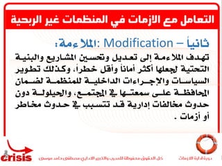 ً‫ا‬‫ثاني‬: Modification –‫املالءمة‬:
‫والب‬ ‫ـاريع‬‫ـ‬‫املش‬ ‫ـني‬‫ـ‬‫وحتس‬ ‫ـديل‬‫ـ‬‫تع‬ ‫إىل‬ ‫ـة‬‫ـ‬‫املالءم‬ ‫ـدف‬‫ـ‬‫هت‬‫ـة‬‫ـ‬‫ني‬
‫تطـو‬ ‫وكـذلك‬ ،ً‫ا‬‫خطر‬ ‫وأقل‬ ً‫ا‬‫أمان‬ ‫أكثر‬ ‫جلعلها‬ ‫التحتية‬‫ير‬
‫ـمان‬‫ـ‬‫لضـ‬ ‫ـة‬‫ـ‬‫للمنظمـ‬ ‫ـة‬‫ـ‬‫الداخليـ‬ ‫ـراءات‬‫ـ‬‫واإلجـ‬ ‫ـات‬‫ـ‬‫السياسـ‬
‫دون‬ ‫واحليلولـــة‬ ،‫اجملتمـــع‬ ‫يف‬ ‫يفعتـــها‬ ‫علـــى‬ ‫احملافظـــة‬
‫حـدوث‬ ‫يف‬ ‫تتسـبب‬ ‫قـد‬ ‫إدارية‬ ‫خمالفات‬ ‫حدوث‬‫خمـاطر‬
‫أزمات‬ ‫أو‬.
‫الربحي‬ ‫غير‬ ‫المنظمات‬ ‫في‬ ‫االزمات‬ ‫مع‬ ‫التعامل‬‫ة‬
 