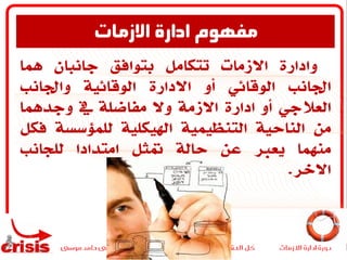 ‫وادارة‬‫االزمات‬‫تتكامل‬‫بتوافق‬‫جانبان‬‫مها‬
‫اجلانب‬‫الوقائي‬‫أو‬‫االدارة‬‫الوقائية‬‫واجلانب‬
‫العالجي‬‫أو‬‫ادارة‬‫االزمة‬‫وال‬‫مفاضلة‬‫يف‬‫وجدمها‬
‫من‬‫الناحية‬‫التنظيمية‬‫اصيكلية‬‫للمؤسسة‬‫ف‬‫كل‬
‫منهما‬‫يعرب‬‫عن‬‫حالة‬‫متثل‬‫امتدادا‬‫للجانب‬
‫االخر‬.
‫االزمات‬ ‫ادارة‬ ‫مفهوم‬
 