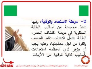 2-‫مرحلة‬‫االستعداد‬‫الوقاية‬‫و‬:‫وف‬‫يها‬
‫تتخذ‬‫مجموعة‬‫من‬‫أساليب‬‫الوقاية‬
‫المطلوبة‬‫في‬‫مرحلة‬‫اكتشاف‬‫الخط‬،‫ر‬
‫الوقاية‬‫تشمل‬‫اكتشاف‬‫نقاط‬‫الض‬‫عف‬
‫القوة‬‫و‬‫من‬‫اجل‬،‫معالجتها‬‫وعليه‬‫ي‬‫جب‬
‫أن‬‫يتوفر‬‫لدى‬‫المنظمة‬‫استعدادات‬
‫أساليب‬‫و‬‫كافية‬‫للوقاية‬‫من‬‫األزمات‬.
 