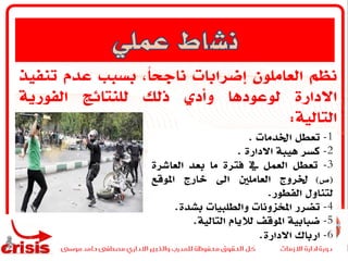 ‫نظم‬‫العاملون‬‫إضرابات‬،ً‫ا‬‫ناجح‬‫بسبب‬‫عدم‬‫تنفي‬‫ذ‬
‫االدارة‬‫لوعودها‬‫وأدي‬‫ذلك‬‫للنتائج‬‫الفورية‬
‫التالية‬:
1-‫تعطل‬‫اخلدمات‬.
2-‫كسر‬‫هيبة‬‫االدارة‬.
3-‫تعطل‬‫العمل‬‫يف‬‫فترة‬‫ما‬‫بعد‬‫العاشرة‬
(‫ي‬)‫خلروج‬‫العاملني‬‫اىل‬‫خارج‬‫املوقع‬
‫لتناول‬‫الفطور‬.
4-‫تضرر‬‫املخزونات‬‫والطلبيات‬‫بشدة‬.
5-‫ضبابية‬‫املوقف‬‫لاليام‬‫التالية‬.
6-‫ارباك‬‫االدارة‬.
 