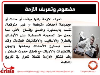 ‫تعرف‬‫االزمة‬‫باهنا‬‫موقف‬‫أو‬‫حدث‬‫أو‬
‫جمموعة‬،‫أحداث‬‫متوقعة‬‫أو‬‫غري‬،‫متوقعة‬
‫تتسم‬‫باخلطورة‬‫والعمق‬‫وإتساع‬،‫األثر‬‫مما‬
‫جيعل‬‫من‬‫الصعوبة‬‫السيطرة‬‫على‬،‫األوضاع‬
‫بالطرق‬‫واالساليب‬‫واالمكانيات‬،‫املعتادة‬‫وق‬‫د‬
‫تتسم‬‫بتسارع‬‫األحداث‬‫ِدهتا‬‫ح‬‫و‬‫واجلهل‬
‫بالتطورات‬‫واالرباك‬‫مع‬‫حتقق‬‫حدوث‬‫خسائر‬،
‫وقد‬‫تشكل‬‫االزمة‬‫نقطة‬‫حتول‬‫يف‬‫تأريخ‬
‫املنظمة‬
‫االزمة‬ ‫وتعريف‬ ‫مفهوم‬
 