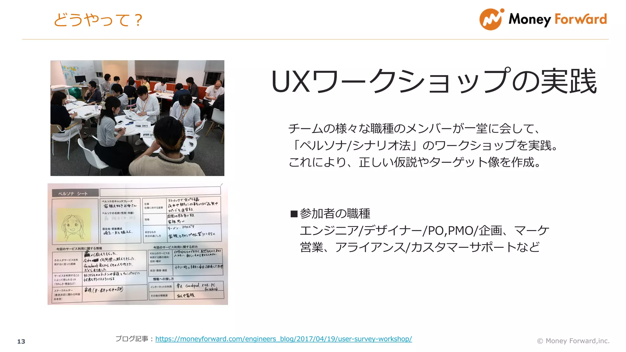 どうやって？
© Money Forward,inc.13
UXワークショップの実践
チームの様々な職種のメンバーが⼀堂に会して、
「ペルソナ/シナリオ法」のワークショップを実践。
これにより、正しい仮説やターゲット像を作成。
ブログ記事 : https://moneyforward.com/engineers_blog/2017/04/19/user-survey-workshop/
■参加者の職種
エンジニア/デザイナー/PO,PMO/企画、マーケ
営業、アライアンス/カスタマーサポートなど
 