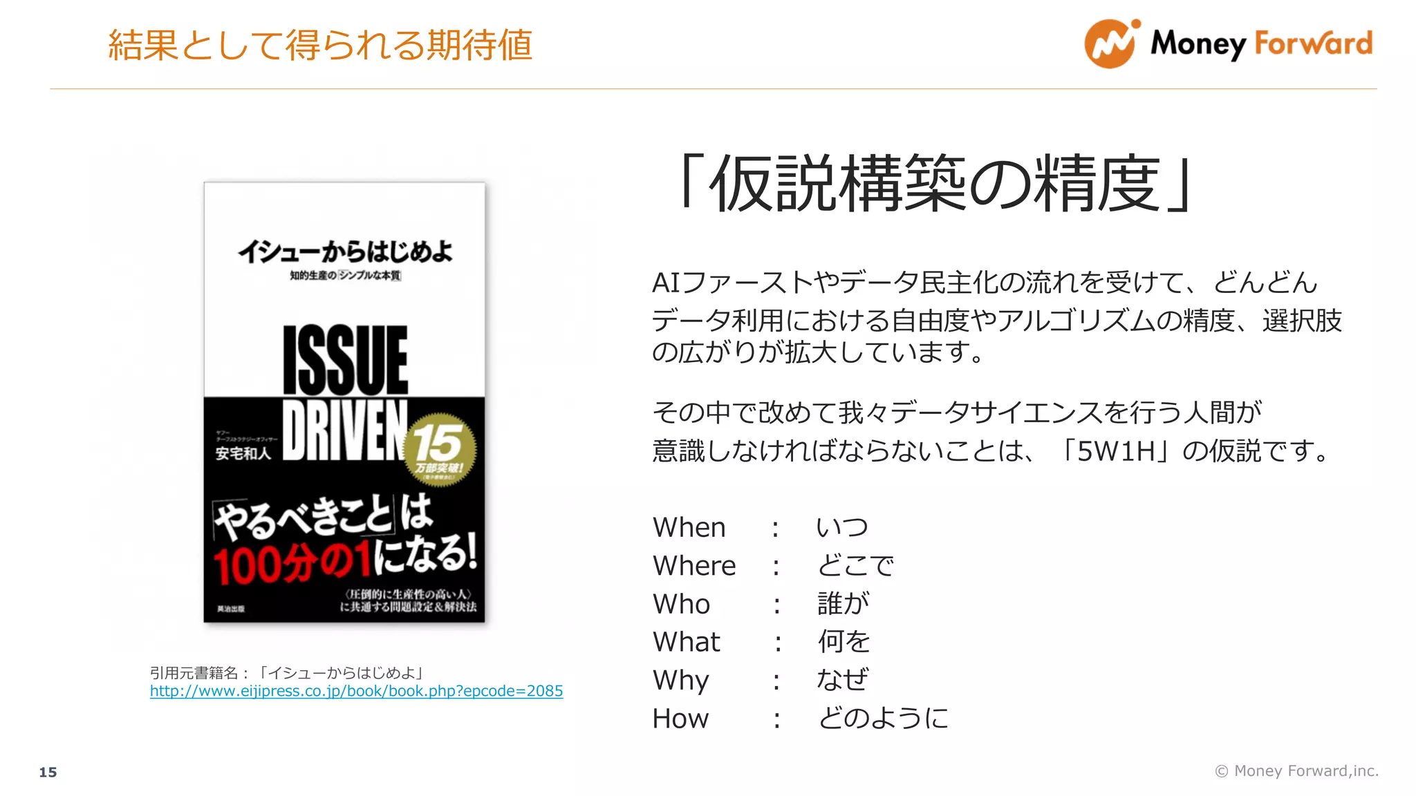 結果として得られる期待値
© Money Forward,inc.15
「仮説構築の精度」
AIファーストやデータ⺠主化の流れを受けて、どんどん
データ利⽤における⾃由度やアルゴリズムの精度、選択肢
の広がりが拡⼤しています。
その中で改めて我々データサイエンスを⾏う⼈間が
意識しなければならないことは、「5W1H」の仮説です。
When ： いつ
Where ： どこで
Who ： 誰が
What ： 何を
Why ： なぜ
How ： どのように
引⽤元書籍名：「イシューからはじめよ」
http://www.eijipress.co.jp/book/book.php?epcode=2085
 