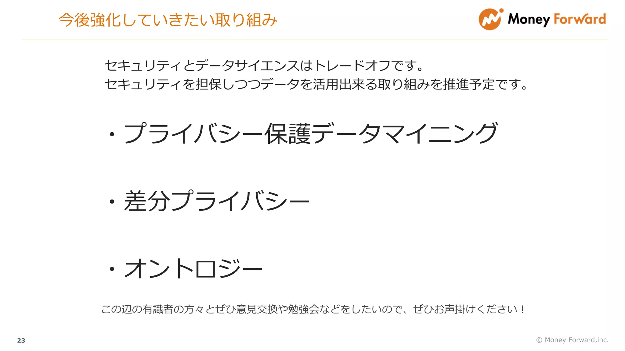 今後強化していきたい取り組み
© Money Forward,inc.23
・プライバシー保護データマイニング
・差分プライバシー
・オントロジー
セキュリティとデータサイエンスはトレードオフです。
セキュリティを担保しつつデータを活⽤出来る取り組みを推進予定です。
この辺の有識者の⽅々とぜひ意⾒交換や勉強会などをしたいので、ぜひお声掛けください！
 