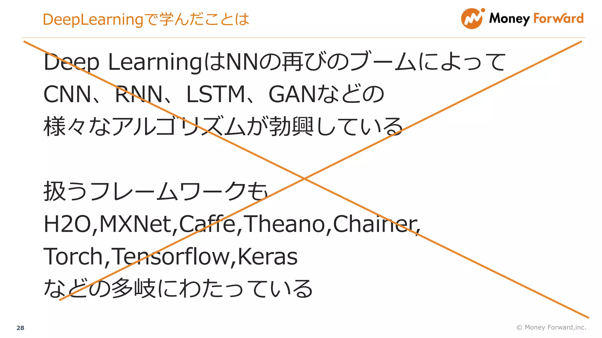 DeepLearningで学んだことは
© Money Forward,inc.28
Deep LearningはNNの再びのブームによって
CNN、RNN、LSTM、GANなどの
様々なアルゴリズムが勃興している
扱うフレームワークも
H2O,MXNet,Caffe,Theano,Chainer,
Torch,Tensorflow,Keras
などの多岐にわたっている
 