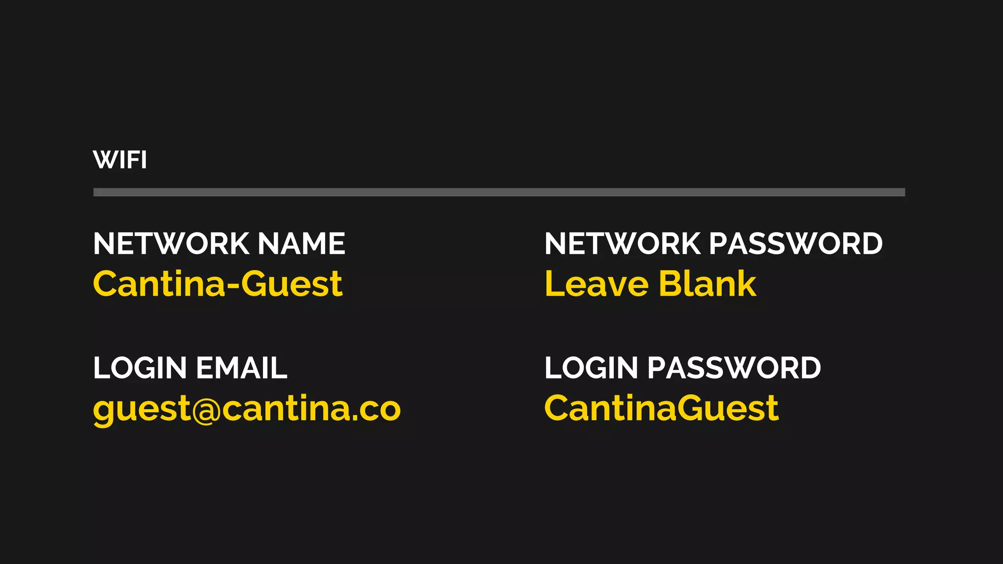 WIFI
NETWORK NAME NETWORK PASSWORD
Cantina-Guest Leave Blank
LOGIN EMAIL LOGIN PASSWORD
guest@cantina.co CantinaGuest