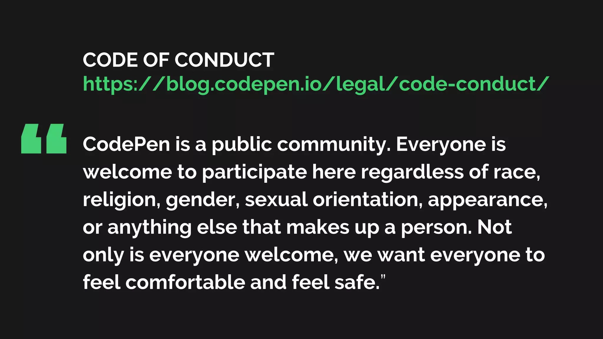 CODE OF CONDUCT
https://blog.codepen.io/legal/code-conduct/
CodePen is a public community. Everyone is
welcome to participate here regardless of race,
religion, gender, sexual orientation, appearance,
or anything else that makes up a person. Not
only is everyone welcome, we want everyone to
feel comfortable and feel safe.”