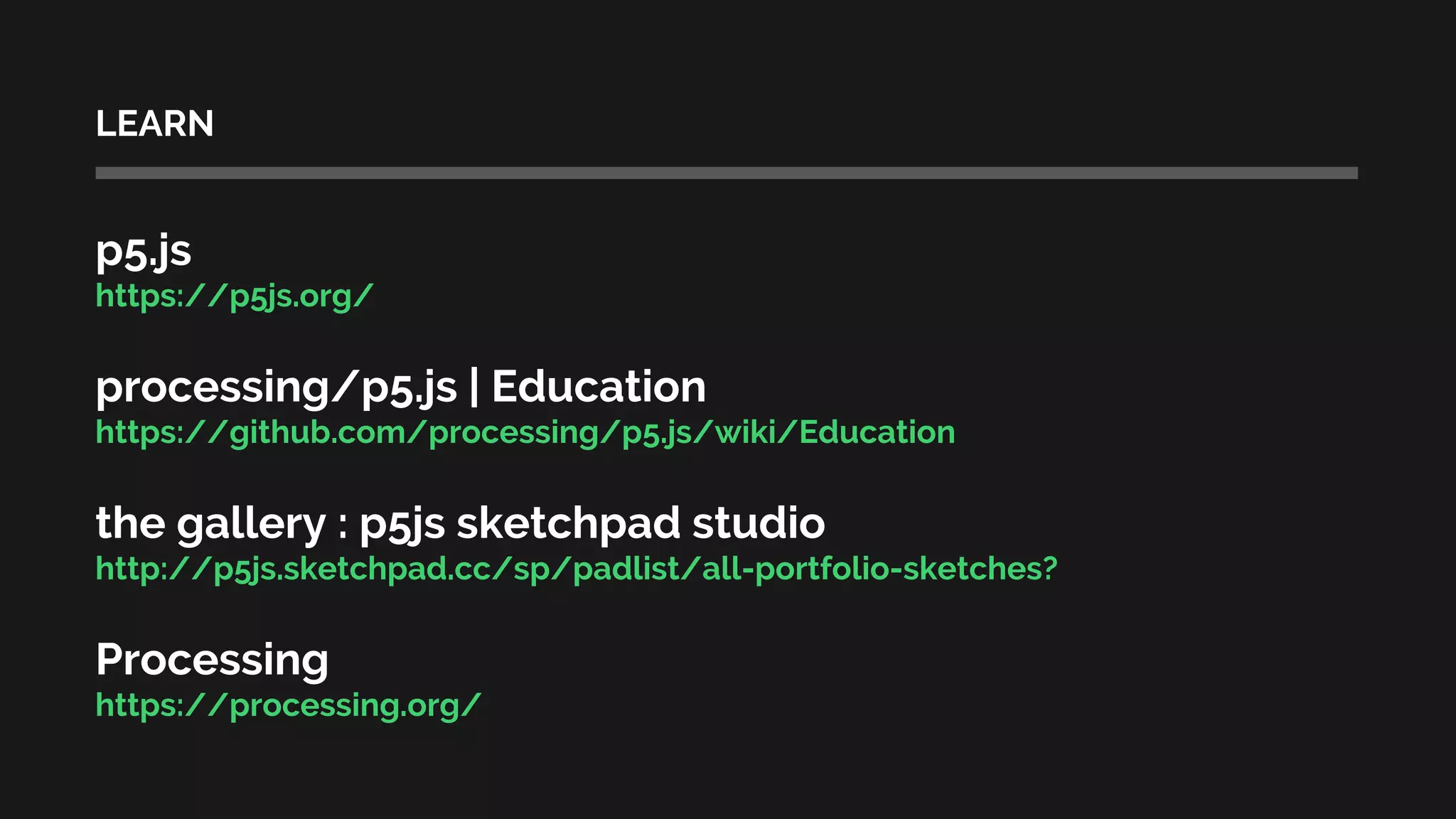 LEARN
p5.js
https://p5js.org/
processing/p5.js | Education
https://github.com/processing/p5.js/wiki/Education
the gallery : p5js sketchpad studio
http://p5js.sketchpad.cc/sp/padlist/all-portfolio-sketches?
Processing
https://processing.org/