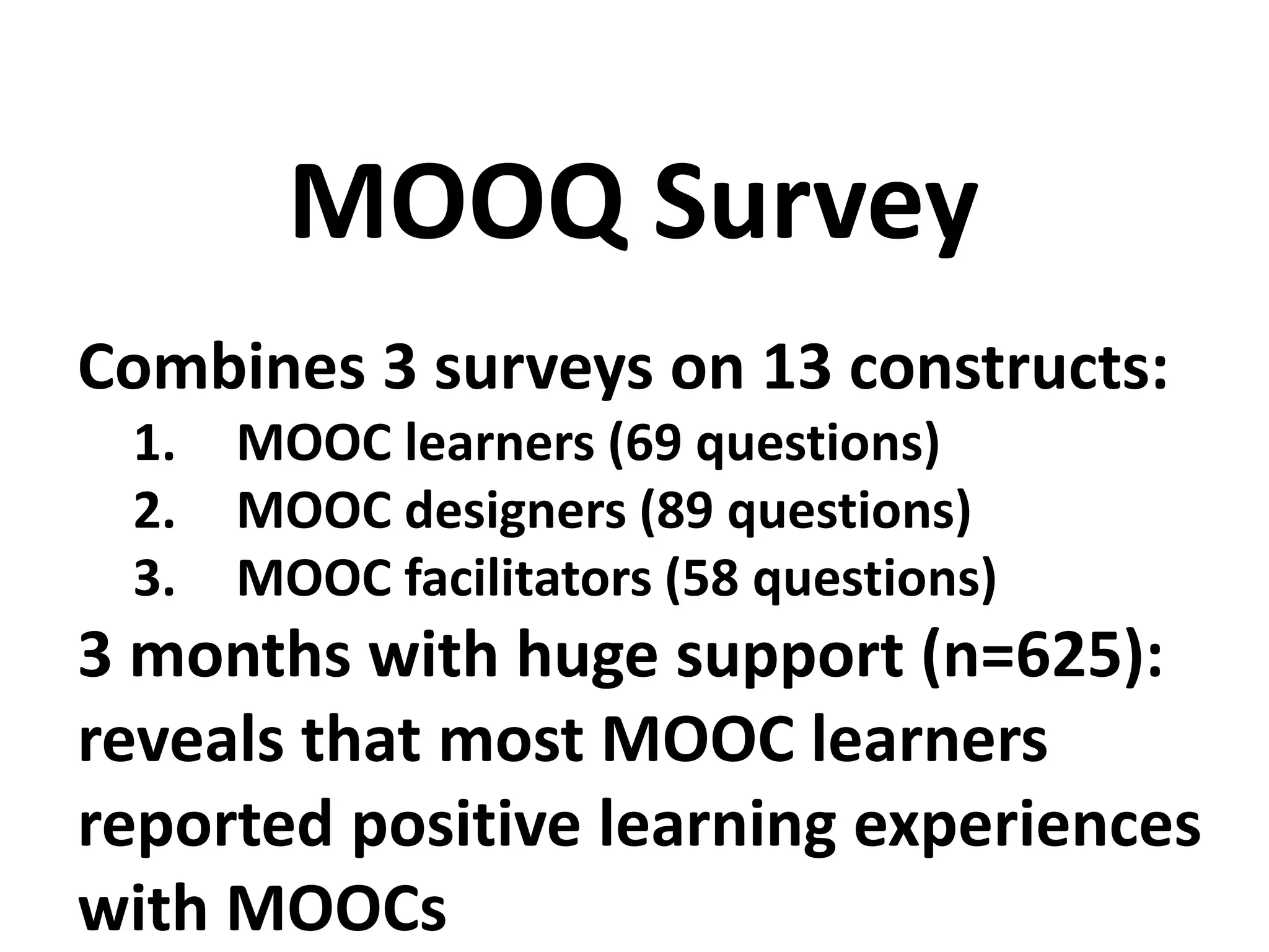 Combines 3 surveys on 13 constructs:
1. MOOC learners (69 questions)
2. MOOC designers (89 questions)
3. MOOC facilitators (58 questions)
3 months with huge support (n=625):
reveals that most MOOC learners
reported positive learning experiences
with MOOCs
MOOQ Survey
 