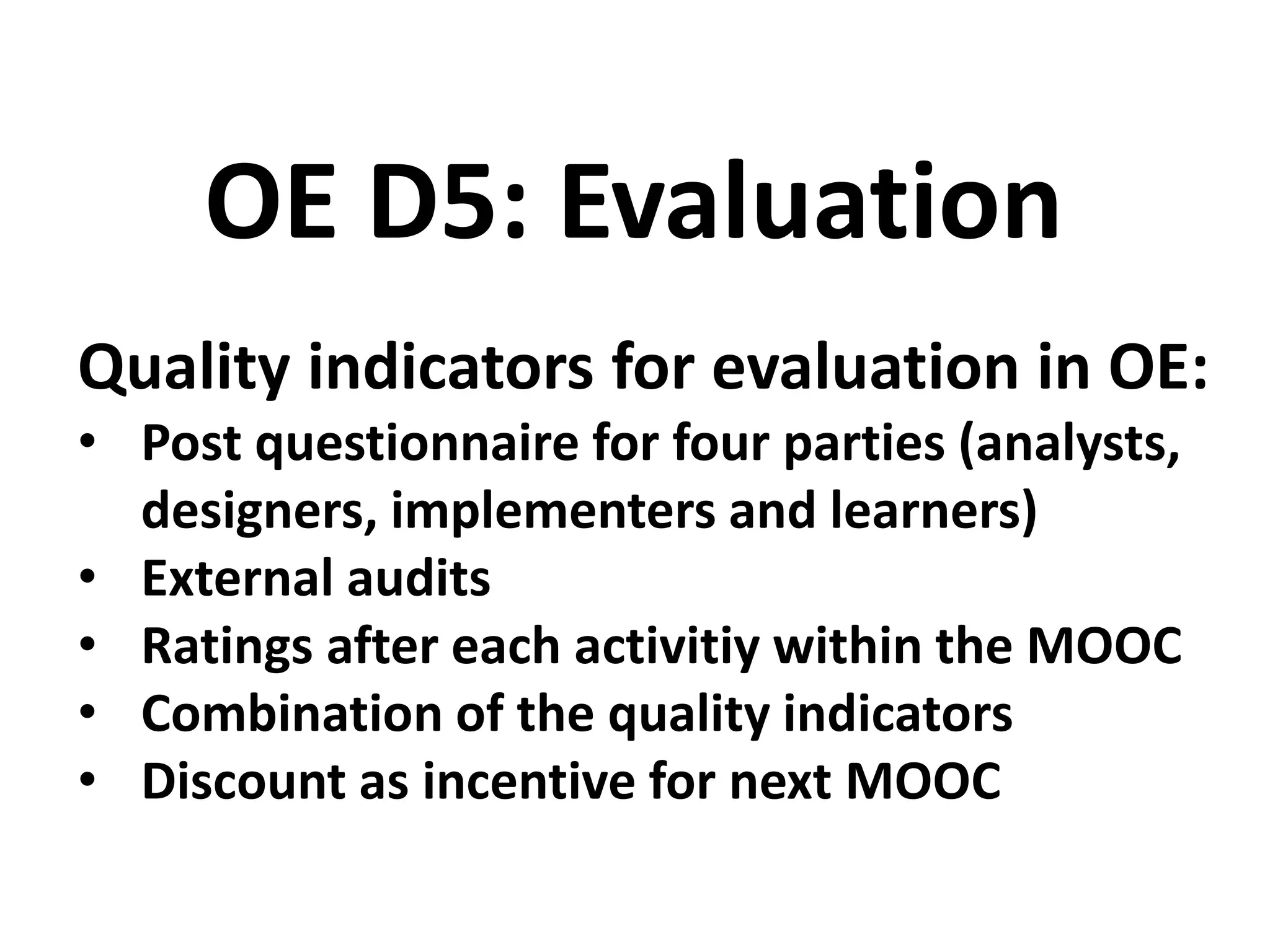Quality indicators for evaluation in OE:
• Post questionnaire for four parties (analysts,
designers, implementers and learners)
• External audits
• Ratings after each activitiy within the MOOC
• Combination of the quality indicators
• Discount as incentive for next MOOC
OE D5: Evaluation
 