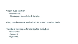 • R got huge traction
• Open source
• Rich support for analytics & statistics
• But, standalone not well suited for out of core data loads
• Multiple extensions for distributed execution
• Hadoop + R
• Spark + R
• SystemML
1
 