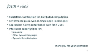 fastR + Flink
• R dataframe abstraction for distributed computation
• Performance gains even on single node (local mode)
• Approaches native performance even for R UDFs
• Interesting opportunities for:
• Streaming
• Other dynamic languages
• Dynamic Re-optimization
Thank you for your attention!
22
 
