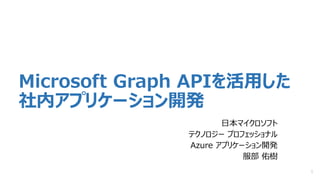 Microsoft Graph APIを活用した
社内アプリケーション開発
日本マイクロソフト
テクノロジー プロフェッショナル
Azure アプリケーション開発
服部 佑樹
1
 
