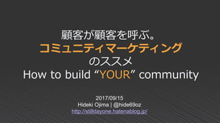 顧客が顧客を呼ぶ。
コミュニティマーケティング
のススメ
How to build “YOUR” community
2017/09/15
Hideki Ojima | @hide69oz
http://stilldayone.hatenablog.jp/
 