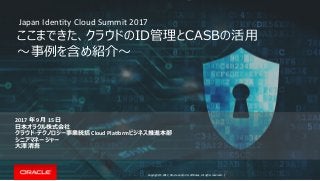 Copyright © 2017, Oracle and/or its affiliates. All rights reserved. |
ここまできた、クラウドのID管理とCASBの活用
～事例を含め紹介～
2017 年 9 月 15 日
日本オラクル株式会社
クラウド・テクノロジー事業統括 Cloud Platformビジネス推進本部
シニアマネージャー
大澤 清吾
Japan Identity Cloud Summit 2017
 