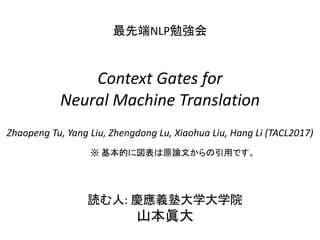 読む人: 慶應義塾大学大学院
山本眞大
Context Gates for
Neural Machine Translation
最先端NLP勉強会
Zhaopeng Tu, Yang Liu, Zhengdong Lu, Xiaohua Liu, Hang Li (TACL2017)
※ 基本的に図表は原論文からの引用です。
 