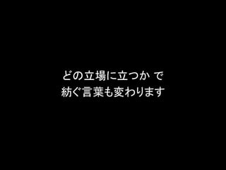 どの立場に立つか で
紡ぐ言葉も変わります
 