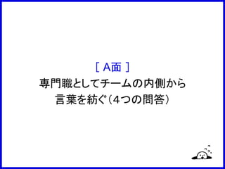 ［ A面 ］
専門職としてチームの内側から
言葉を紡ぐ（４つの問答）
 
