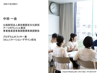 （改めて自己紹介）
中田 一会
公益財団法人東京都歴史文化財団
アーツカウンシル東京
事業推進室事業調整課事業調整係
プログラムオフィサー兼
コミュニケーション・デザイン担当
Artpoint Meeting #03 -まちで企む- 打ち合わせ中
 