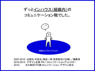 ずっとインハウス（組織内）の
コミュニケーション職でした。
組織とかプロジェクトとか
2007-2010　出版社 IR担当（東証一部 投資家向け広報）／編集者
2010-2015　デザイン企業 PR／コミュニケーションディレクター
2015-　　　 文化財団 PO兼コミュニケーション・デザイン担当
 