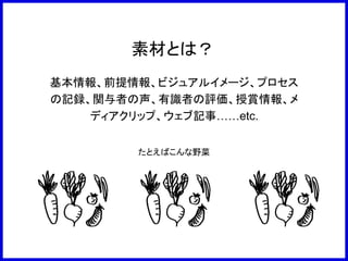 素材とは？
基本情報、前提情報、ビジュアルイメージ、プロセス
の記録、関与者の声、有識者の評価、授賞情報、メ
ディアクリップ、ウェブ記事……etc.
たとえばこんな野菜
 
