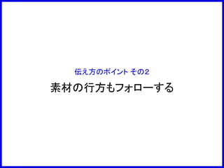伝え方のポイント その２
素材の行方もフォローする
 