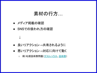 素材の行方…
● メディア掲載の確認
● SNSでの扱われ方の確認
　　　↓
● 良いリアクション→共有されるように
● 悪いリアクション→対応に向けて動く
○ 例）札幌芸術祭問題（ゲストハウス、芸術祭）
 