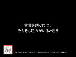 言葉を紡ぐには、
そもそも筋力がいると思う
「 ブログなんて本当に大っ嫌いだけど、君は絶対やりなさい」（ 50歳・ベテラン編集者）
 