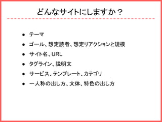 どんなサイトにしますか？
● テーマ
● ゴール、想定読者、想定リアクションと規模
● サイト名、URL
● タグライン、説明文
● サービス、テンプレート、カテゴリ
● 一人称の出し方、文体、特色の出し方
 