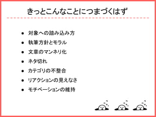 きっとこんなことにつまづくはず
● 対象への踏み込み方
● 執筆方針とモラル
● 文章のマンネリ化
● ネタ切れ
● カテゴリの不整合
● リアクションの見えなさ
● モチベーションの維持
 