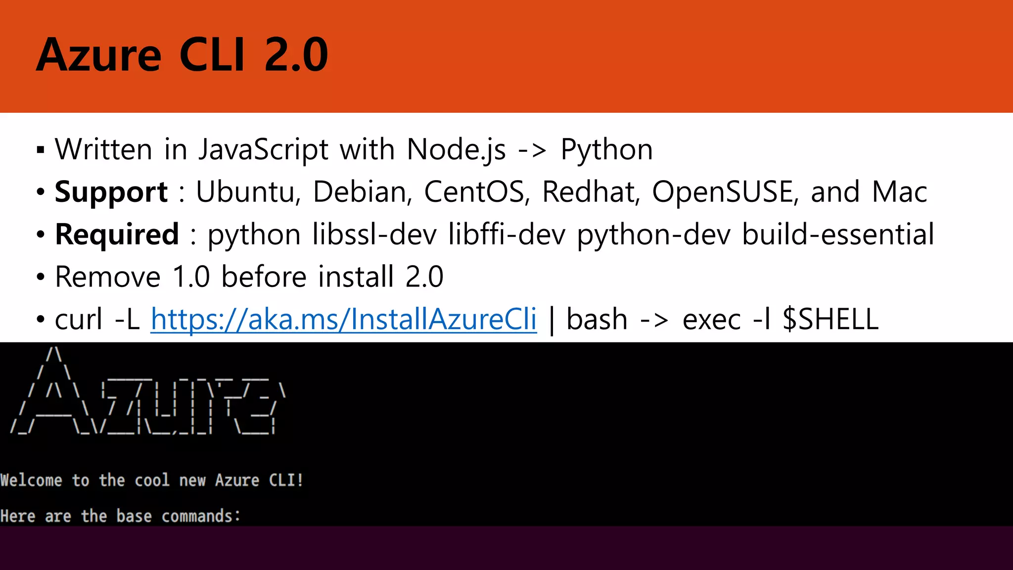 Azure CLI 2.0
▪ Written in JavaScript with Node.js -> Python
• Support : Ubuntu, Debian, CentOS, Redhat, OpenSUSE, and Mac
• Required : python libssl-dev libffi-dev python-dev build-essential
• Remove 1.0 before install 2.0
• curl -L https://aka.ms/InstallAzureCli | bash -> exec -l $SHELL
 