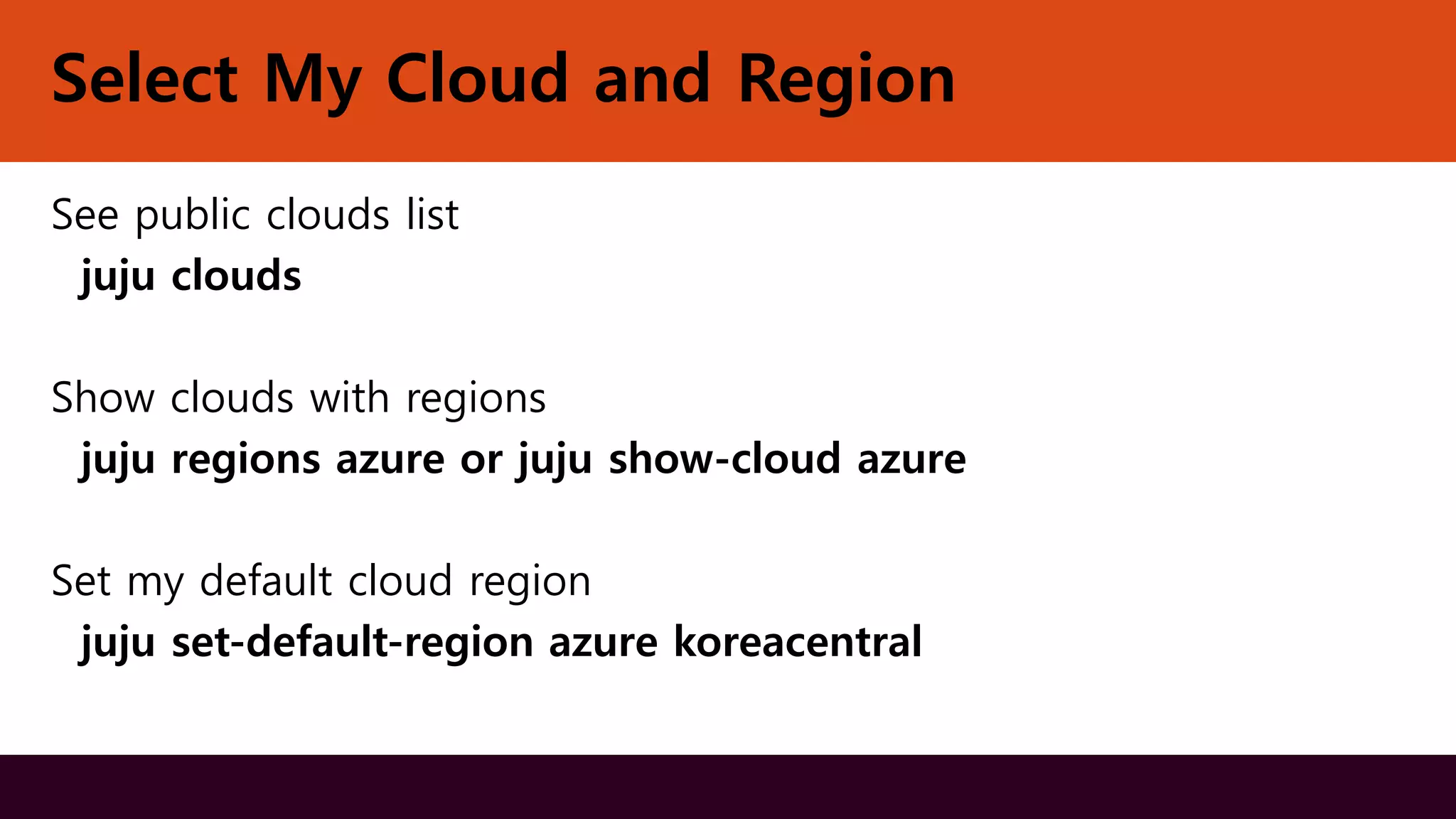 Select My Cloud and Region
See public clouds list
juju clouds
Show clouds with regions
juju regions azure or juju show-cloud azure
Set my default cloud region
juju set-default-region azure koreacentral
 