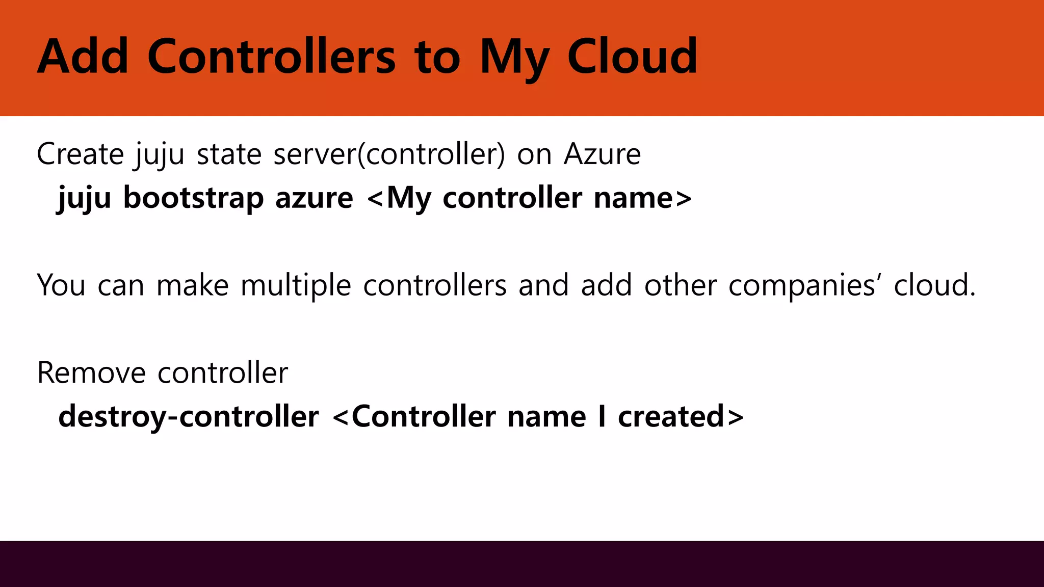 Add Controllers to My Cloud
Create juju state server(controller) on Azure
juju bootstrap azure <My controller name>
You can make multiple controllers and add other companies’ cloud.
Remove controller
destroy-controller <Controller name I created>
 