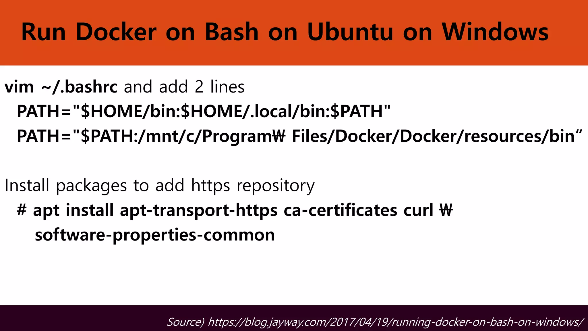 Run Docker on Bash on Ubuntu on Windows
vim ~/.bashrc and add 2 lines
PATH="$HOME/bin:$HOME/.local/bin:$PATH"
PATH="$PATH:/mnt/c/Program Files/Docker/Docker/resources/bin“
Install packages to add https repository
# apt install apt-transport-https ca-certificates curl 
software-properties-common
Source) https://blog.jayway.com/2017/04/19/running-docker-on-bash-on-windows/
 