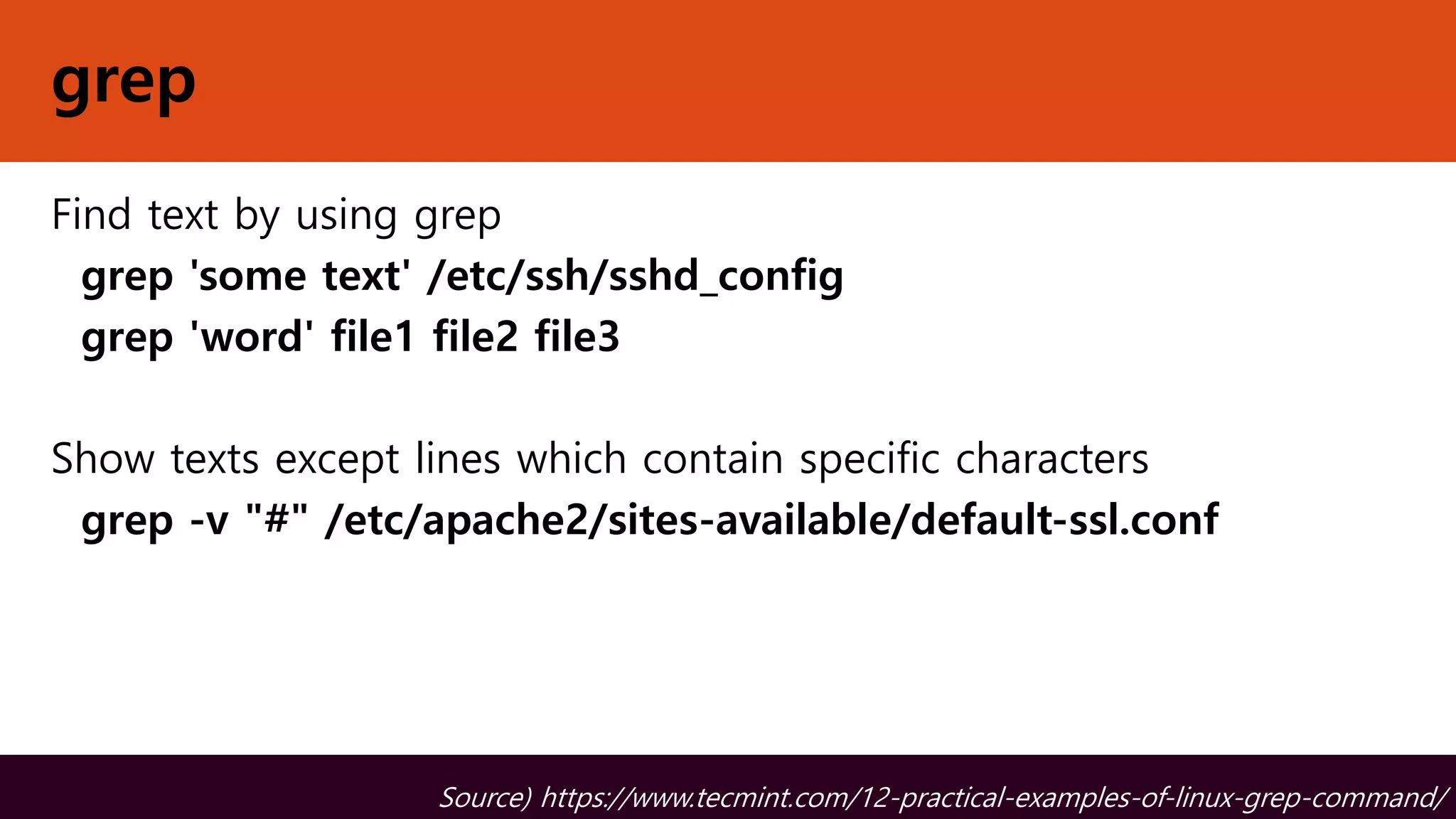 grep
Find text by using grep
grep 'some text' /etc/ssh/sshd_config
grep 'word' file1 file2 file3
Show texts except lines which contain specific characters
grep -v "#" /etc/apache2/sites-available/default-ssl.conf
Source) https://www.tecmint.com/12-practical-examples-of-linux-grep-command/
 