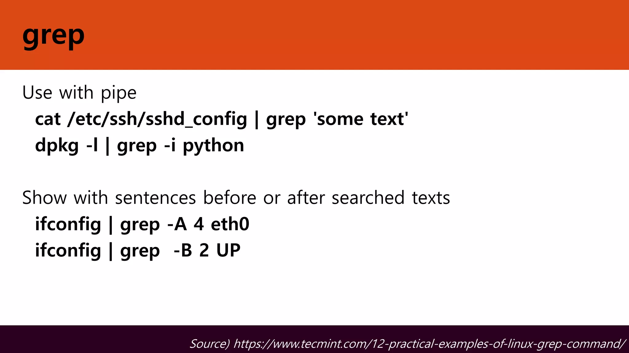 grep
Use with pipe
cat /etc/ssh/sshd_config | grep 'some text'
dpkg -l | grep -i python
Show with sentences before or after searched texts
ifconfig | grep -A 4 eth0
ifconfig | grep -B 2 UP
Source) https://www.tecmint.com/12-practical-examples-of-linux-grep-command/
 