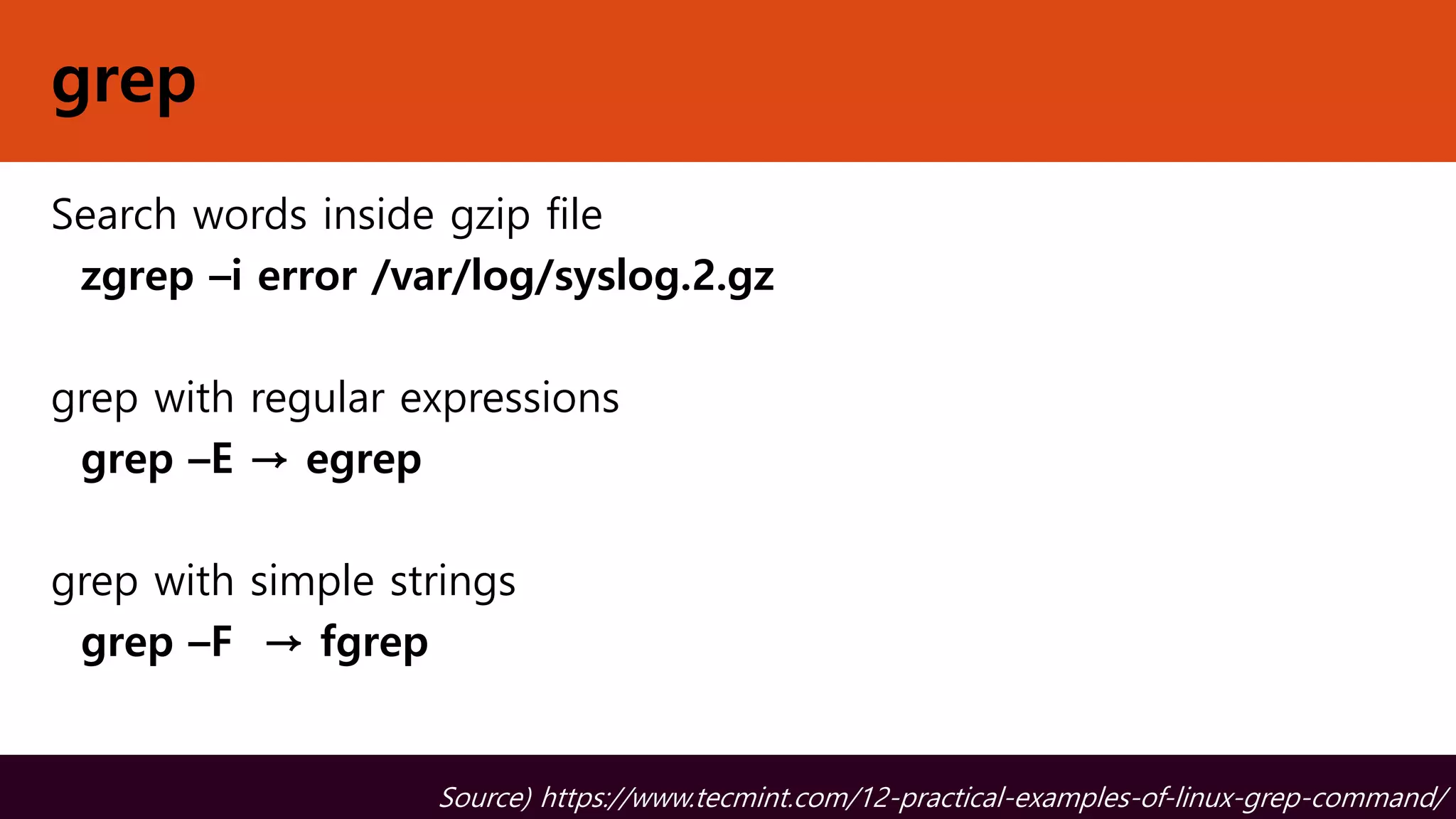 grep
Search words inside gzip file
zgrep –i error /var/log/syslog.2.gz
grep with regular expressions
grep –E → egrep
grep with simple strings
grep –F → fgrep
Source) https://www.tecmint.com/12-practical-examples-of-linux-grep-command/
 