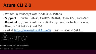 Azure CLI 2.0
▪ Written in JavaScript with Node.js -> Python
• Support : Ubuntu, Debian, CentOS, Redhat, OpenSUSE, and Mac
• Required : python libssl-dev libffi-dev python-dev build-essential
• Remove 1.0 before install 2.0
• curl -L https://aka.ms/InstallAzureCli | bash -> exec -l $SHELL
 