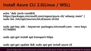 Install Azure CLI 2.0(Linux / WSL)
echo "deb [arch=amd64]
https://packages.microsoft.com/repos/azure-cli/ wheezy main" |
sudo tee /etc/apt/sources.list.d/azure-cli.list
sudo apt-key adv --keyserver packages.microsoft.com --recv-keys
417A0893
sudo apt-get install apt-transport-https
sudo apt-get update && sudo apt-get install azure-cli
Source) https://docs.microsoft.com/ko-kr/cli/azure/install-azure-cli?view=azure-cli-latest#install-on-windowsSource) https://docs.microsoft.com/en-us/cli/azure/install-azure-cli?view=azure-cli-latest#install-on-windows
 