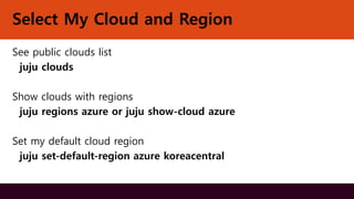 Select My Cloud and Region
See public clouds list
juju clouds
Show clouds with regions
juju regions azure or juju show-cloud azure
Set my default cloud region
juju set-default-region azure koreacentral
 