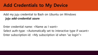 Add Credentials to My Device
Add my juju credential to Bash on Ubuntu on Windows
juju add-credential azure
Enter credential name: <Name as I want>
Select auth-type: <Automatically set to interactive type if vacant>
Enter subscription-id: <My subscription id when “az login”>
 